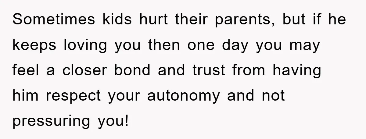 Sometimes kids hurt their parents, but if he keeps loving you then one day you may feel a closer bond and trust from having him respect your autonomy and not...