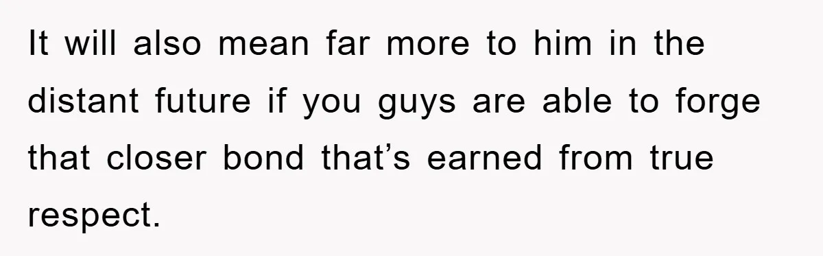 It will also mean far more to him in the distant future if you guys are able to forge that closer bond that’s earned from true respect.