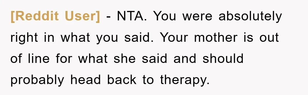 [Reddit User] − NTA. You were absolutely right in what you said. Your mother is out of line for what she said and should probably head back to therapy.