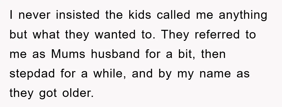I never insisted the kids called me anything but what they wanted to. They referred to me as Mums husband for a bit, then stepdad for a while, and by...