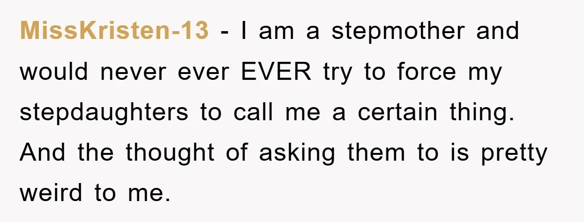 MissKristen-13 − I am a stepmother and would never ever EVER try to force my stepdaughters to call me a certain thing. And the thought of asking them to is...
