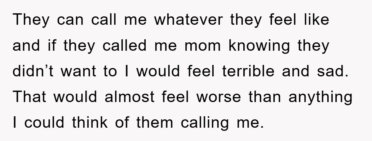 They can call me whatever they feel like and if they called me mom knowing they didn’t want to I would feel terrible and sad. That would almost feel worse...