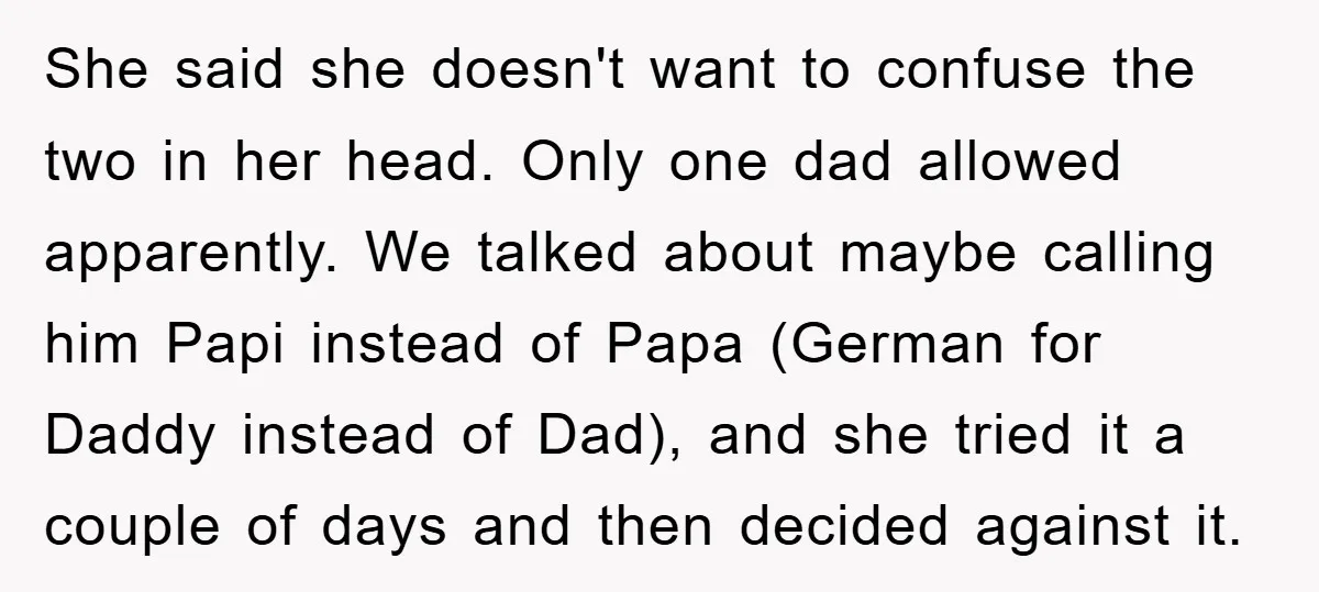 She said she doesn't want to confuse the two in her head. Only one dad allowed apparently. We talked about maybe calling him Papi instead of Papa (German for Daddy...