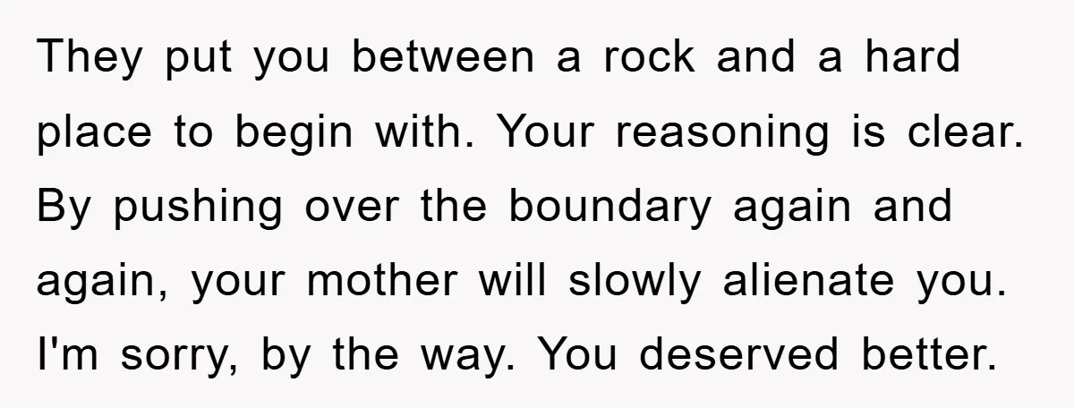 They put you between a rock and a hard place to begin with. Your reasoning is clear. By pushing over the boundary again and again, your mother will slowly alienate...