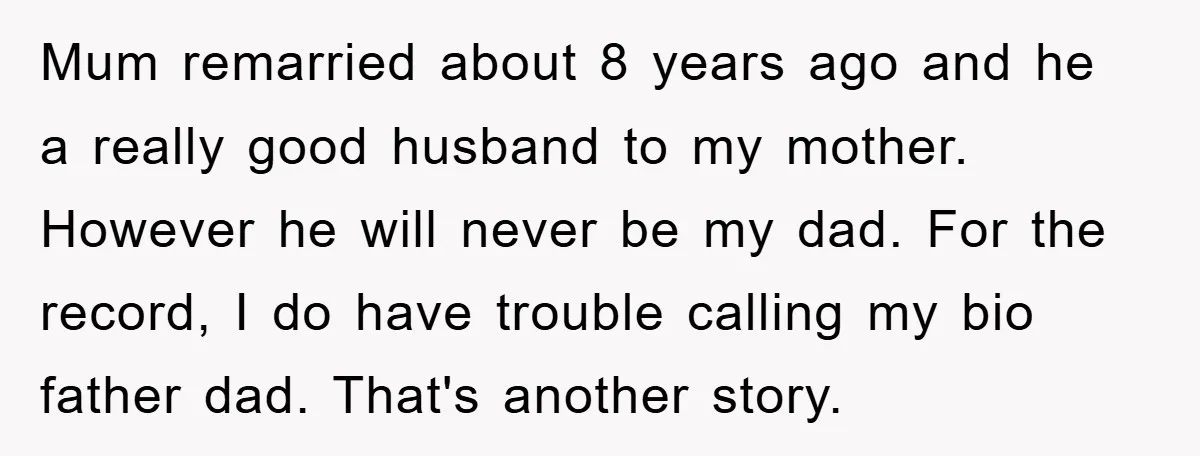 Mum remarried about 8 years ago and he a really good husband to my mother. However he will never be my dad. For the record, I do have trouble calling...