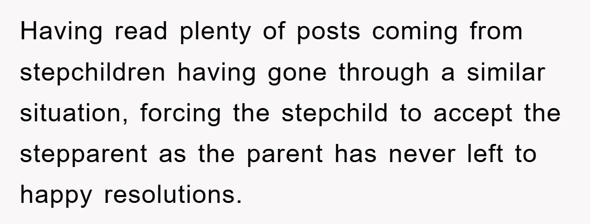 Having read plenty of posts coming from stepchildren having gone through a similar situation, forcing the stepchild to accept the stepparent as the parent has never left to happy resolutions.