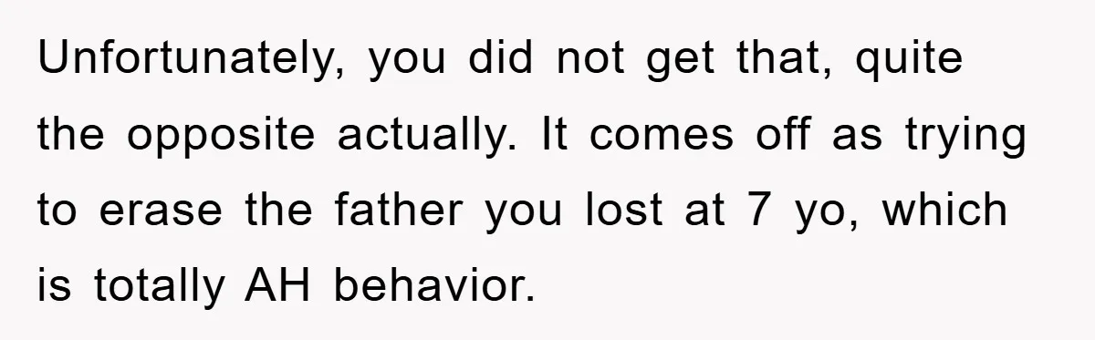 Unfortunately, you did not get that, quite the opposite actually. It comes off as trying to erase the father you lost at 7 yo, which is totally AH behavior.