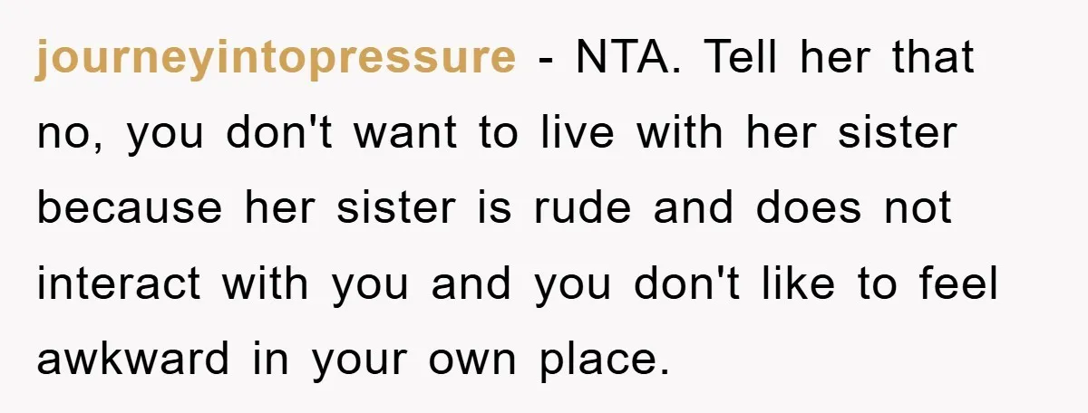 journeyintopressure - NTA. Tell her that no, you don't want to live with her sister because her sister is rude and does not interact with you and you don't like...