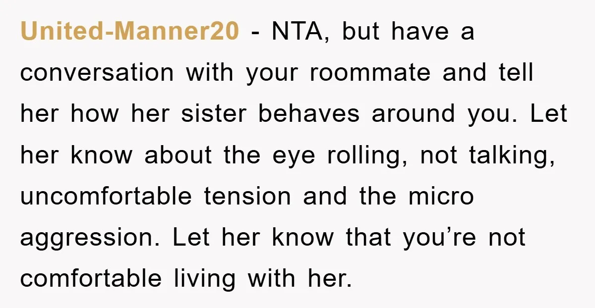 United-Manner20 - NTA, but have a conversation with your roommate and tell her how her sister behaves around you. Let her know about the eye rolling, not talking, uncomfortable tension...