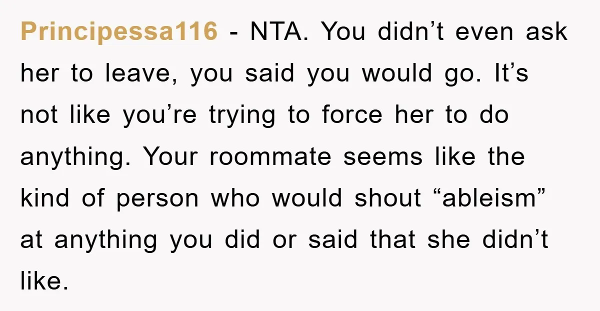 Principessa116 - NTA. You didn’t even ask her to leave, you said you would go. It’s not like you’re trying to force her to do anything. Your roommate seems like...