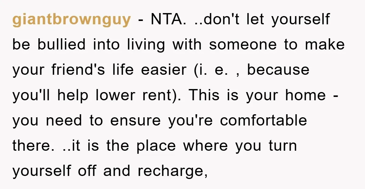 giantbrownguy - NTA. ..don't let yourself be bullied into living with someone to make your friend's life easier (i. e. , because you'll help lower rent). This is your home...