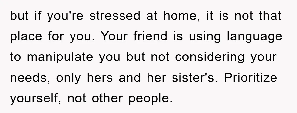 but if you're stressed at home, it is not that place for you. Your friend is using language to manipulate you but not considering your needs, only hers and her...