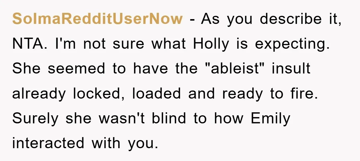 SoImaRedditUserNow - As you describe it, NTA. I'm not sure what Holly is expecting. She seemed to have the "ableist" insult already locked, loaded and ready to fire. Surely she...