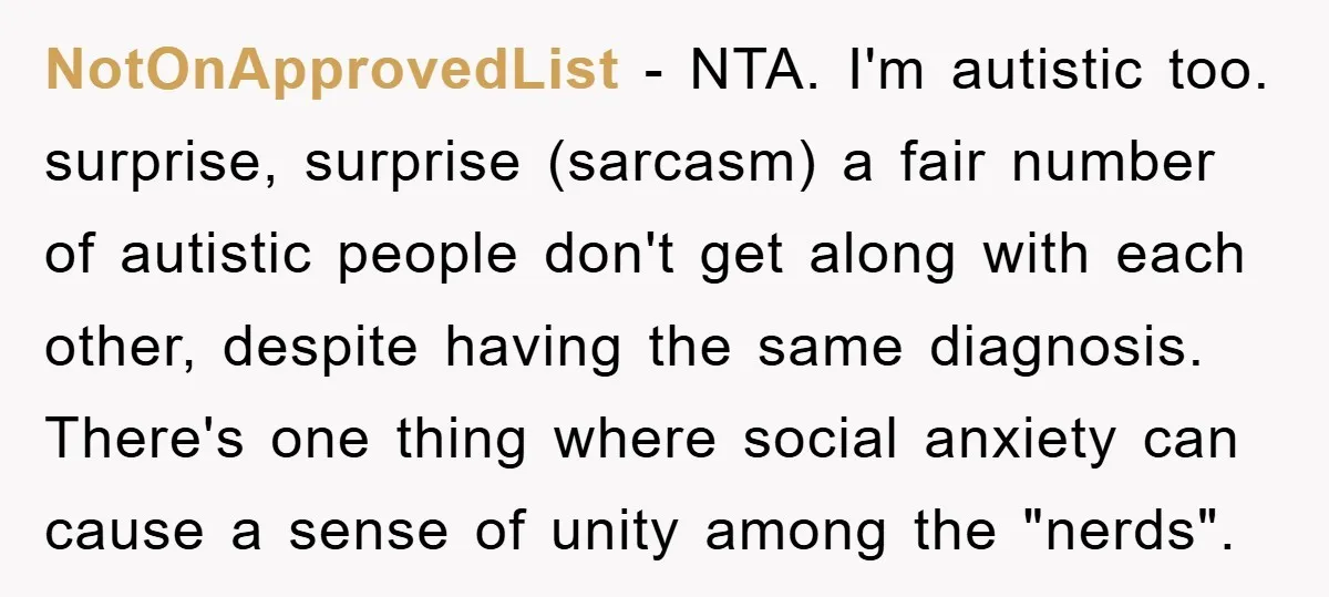 NotOnApprovedList - NTA. I'm autistic too. surprise, surprise (sarcasm) a fair number of autistic people don't get along with each other, despite having the same diagnosis. There's one thing where...