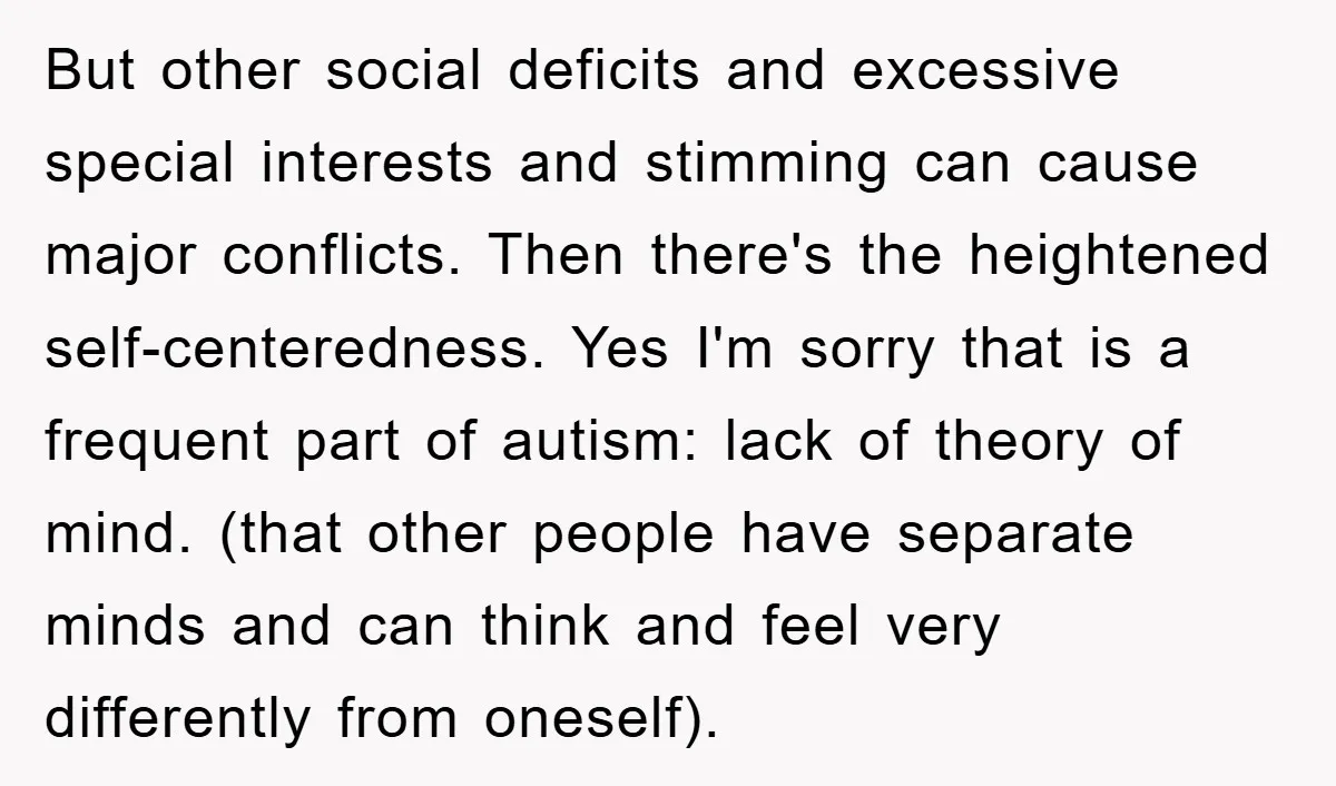 But other social deficits and excessive special interests and stimming can cause major conflicts. Then there's the heightened self-centeredness. Yes I'm sorry that is a frequent part of autism: lack...