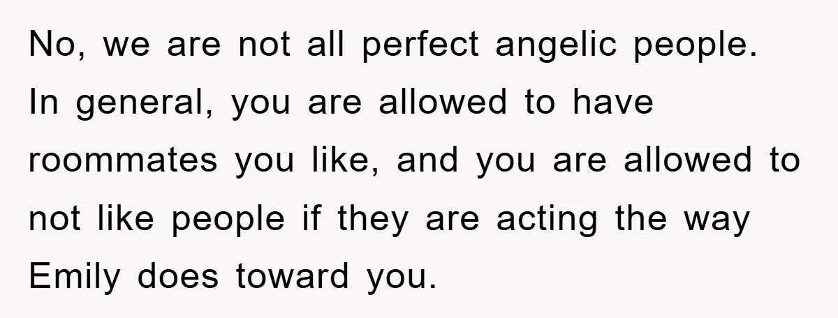 No, we are not all perfect angelic people. In general, you are allowed to have roommates you like, and you are allowed to not like people if they are acting...