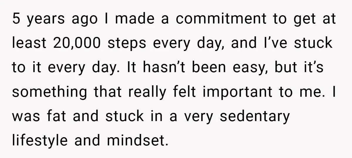 5 years ago I made a commitment to get at least 20,000 steps every day, and I’ve stuck to it every day. It hasn’t been easy, but it’s something that...