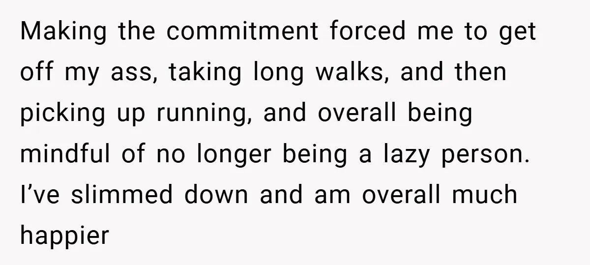 Making the commitment forced me to get off my ass, taking long walks, and then picking up running, and overall being mindful of no longer being a lazy person. I’ve...