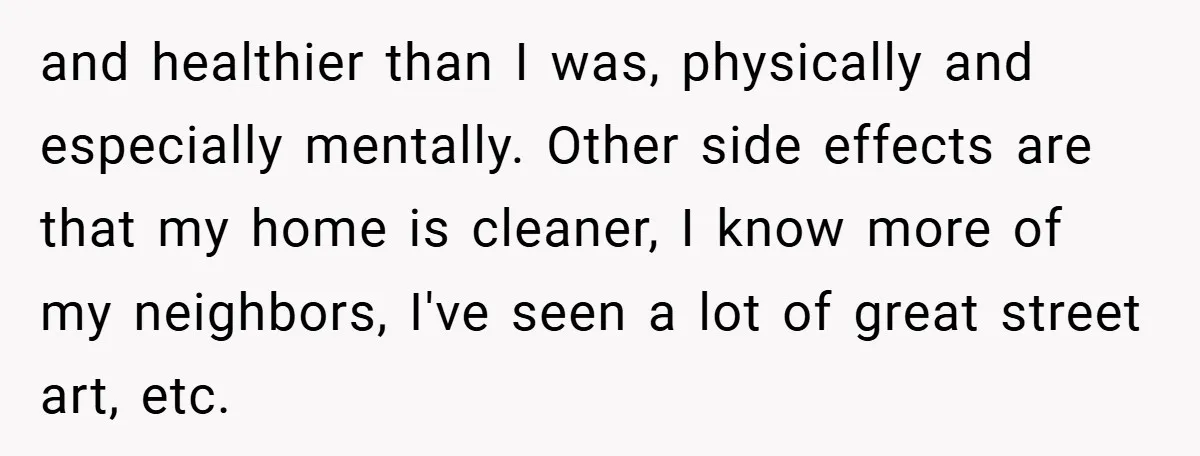 and healthier than I was, physically and especially mentally. Other side effects are that my home is cleaner, I know more of my neighbors, I've seen a lot of great...