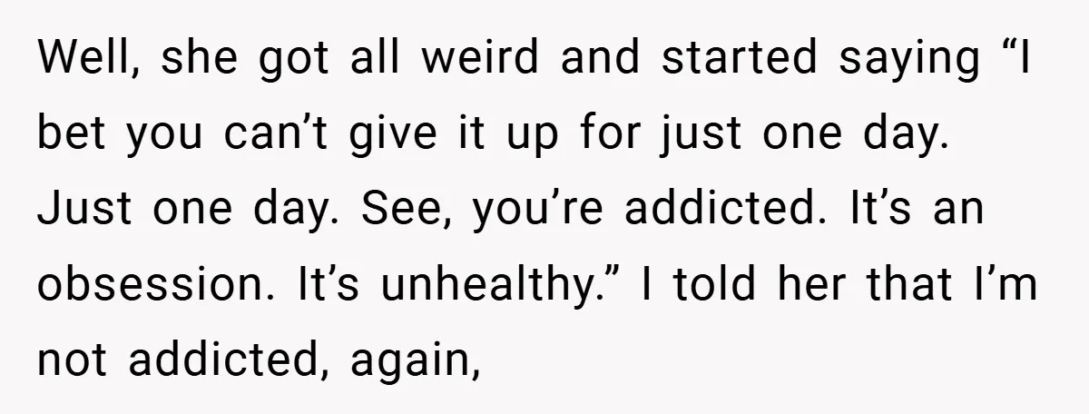 Well, she got all weird and started saying “I bet you can’t give it up for just one day. Just one day. See, you’re addicted. It’s an obsession. It’s unhealthy.”...