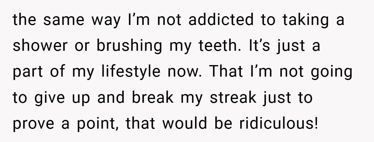 the same way I’m not addicted to taking a shower or brushing my teeth. It’s just a part of my lifestyle now. That I’m not going to give up and...