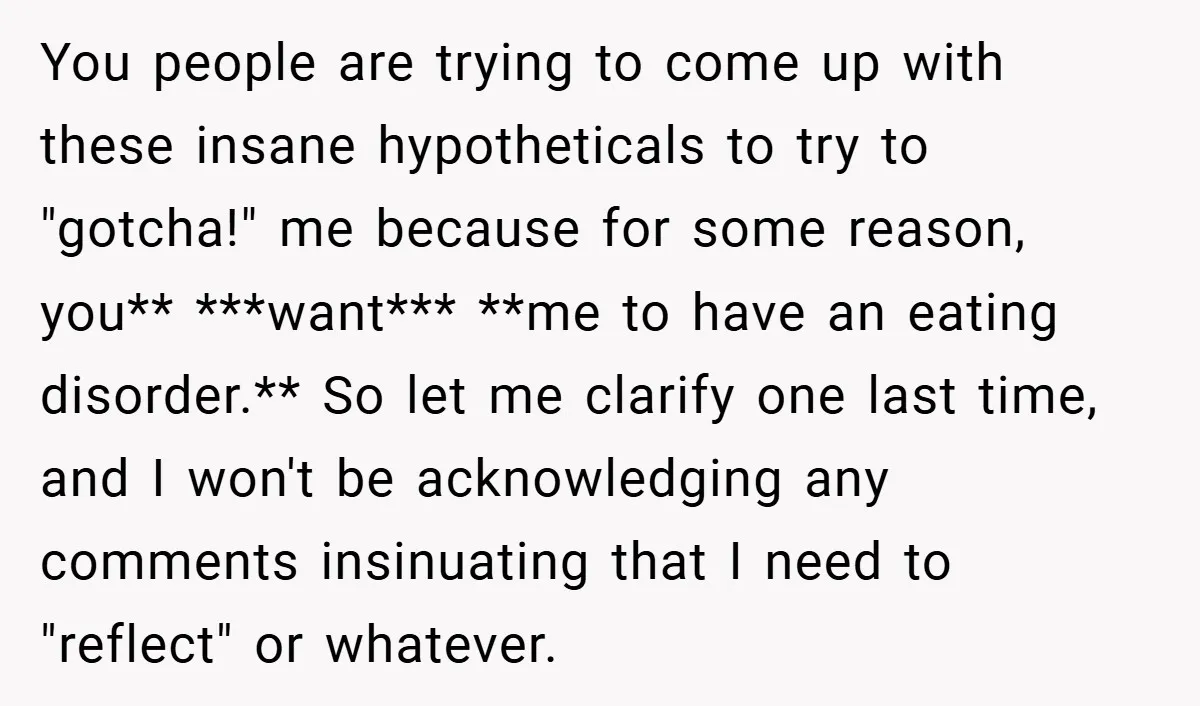You people are trying to come up with these insane hypotheticals to try to "gotcha!" me because for some reason, you** ***want*** **me to have an eating disorder.** So let...