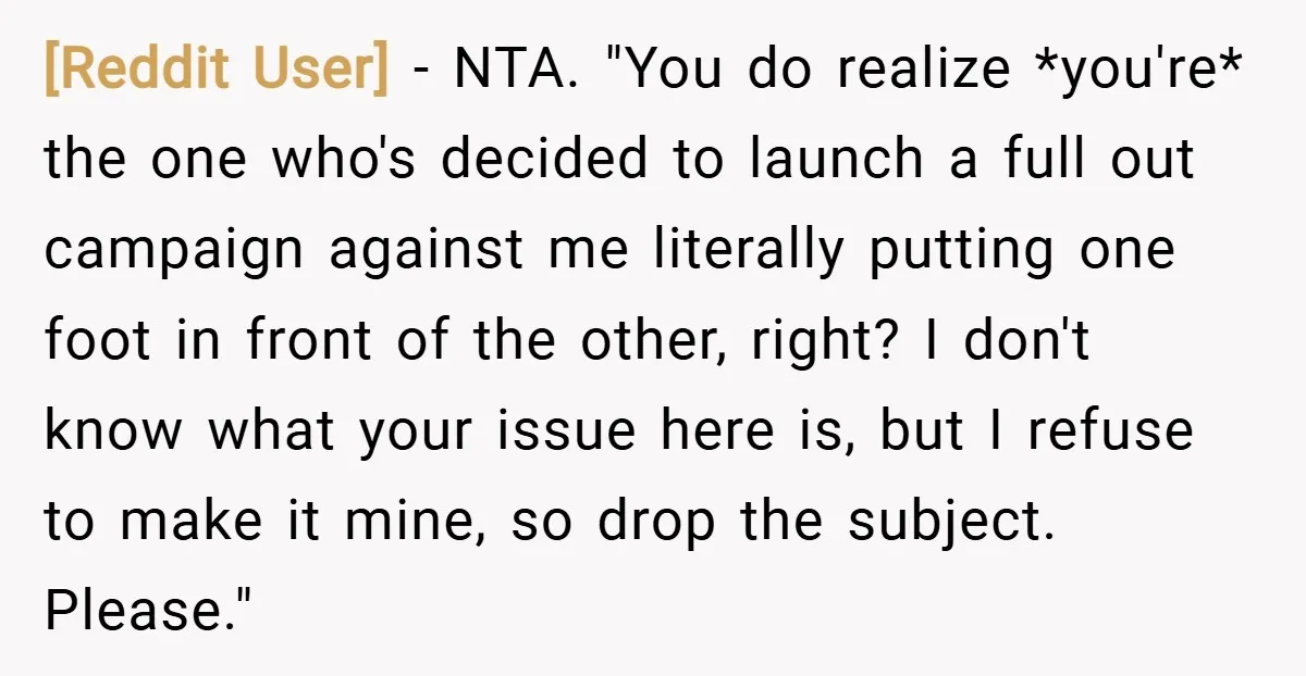 [Reddit User] − NTA. "You do realize *you're* the one who's decided to launch a full out campaign against me literally putting one foot in front of the other, right?...