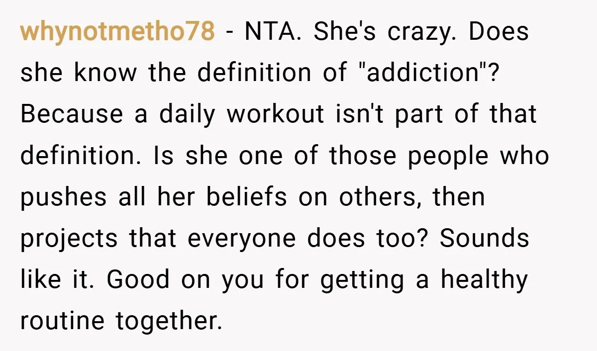 whynotmetho78 − NTA. She's crazy. Does she know the definition of "addiction"? Because a daily workout isn't part of that definition. Is she one of those people who pushes all...