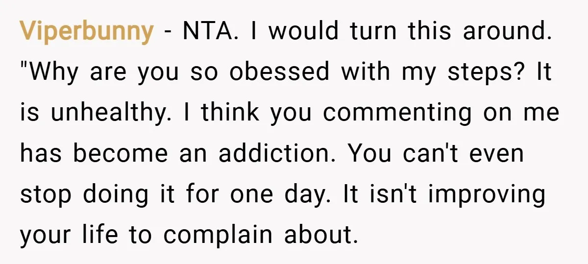 Viperbunny − NTA. I would turn this around. "Why are you so obessed with my steps? It is unhealthy. I think you commenting on me has become an addiction. You...