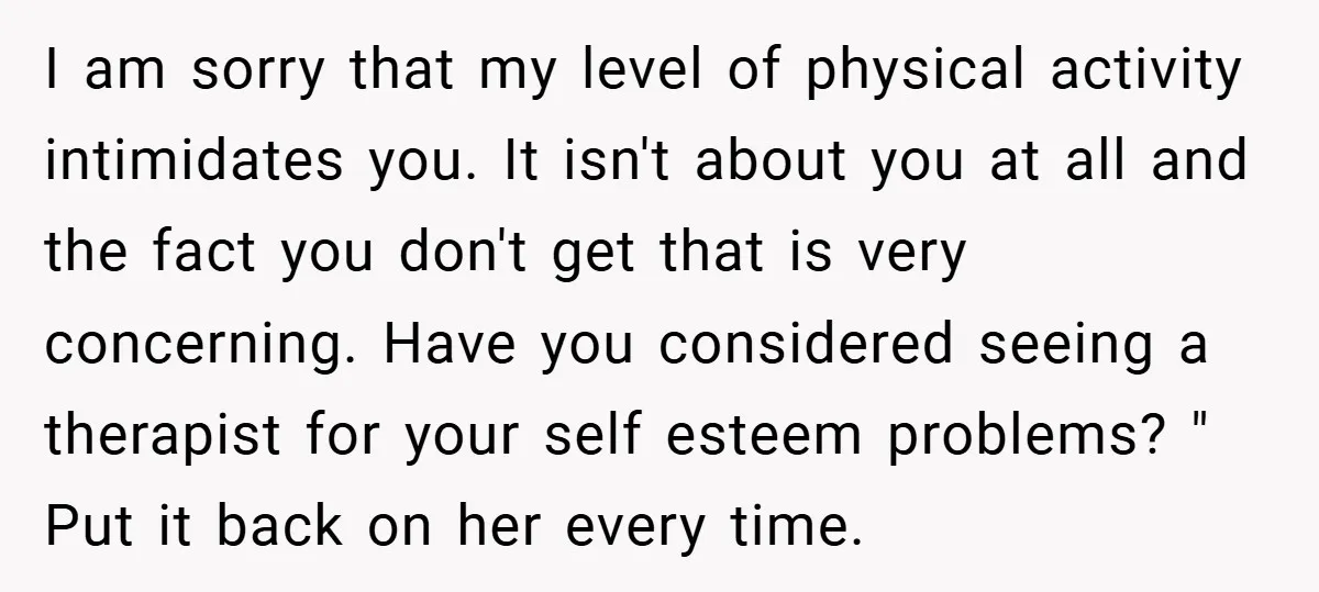 I am sorry that my level of physical activity intimidates you. It isn't about you at all and the fact you don't get that is very concerning. Have you considered...