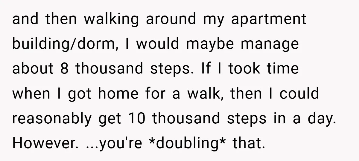 and then walking around my apartment building/dorm, I would maybe manage about 8 thousand steps. If I took time when I got home for a walk, then I could reasonably...