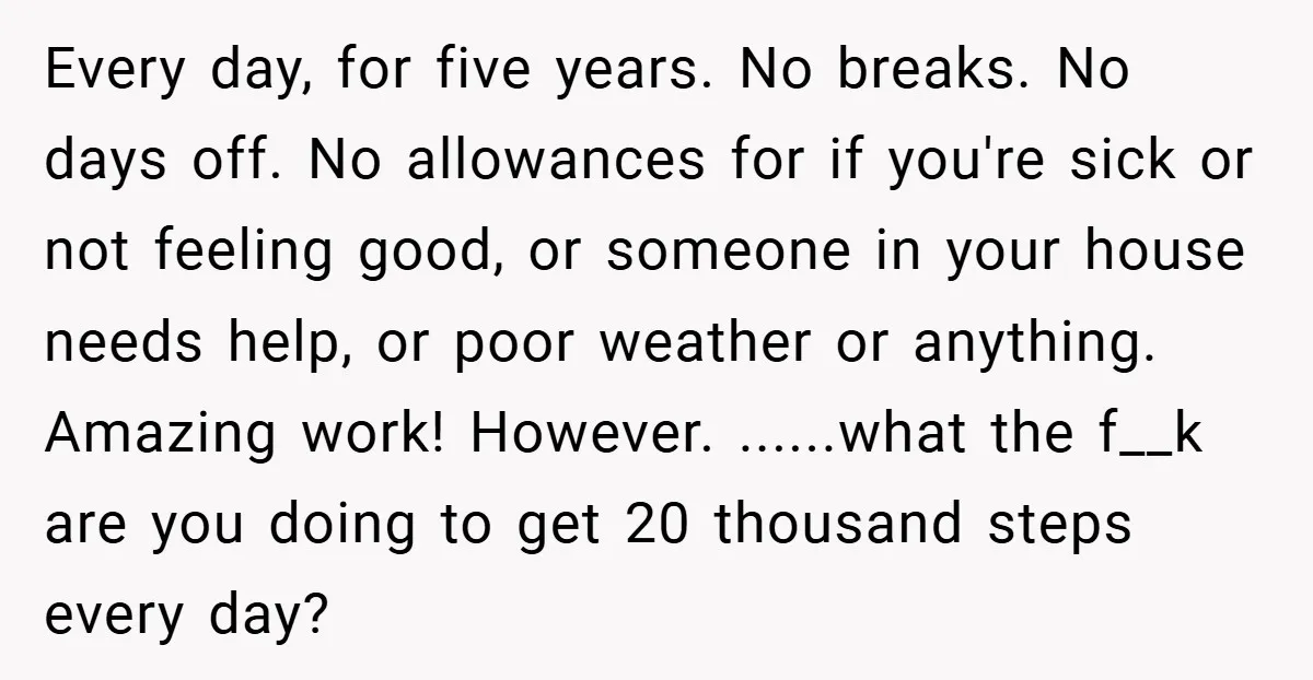 Every day, for five years. No breaks. No days off. No allowances for if you're sick or not feeling good, or someone in your house needs help, or poor weather...