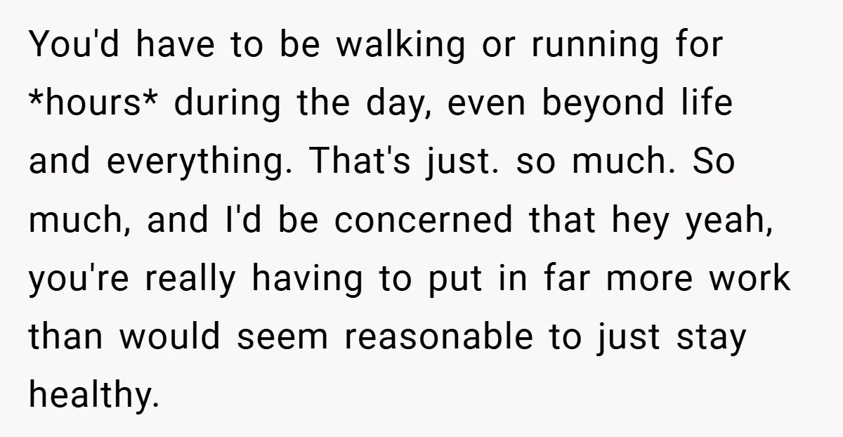 You'd have to be walking or running for *hours* during the day, even beyond life and everything. That's just. so much. So much, and I'd be concerned that hey yeah,...