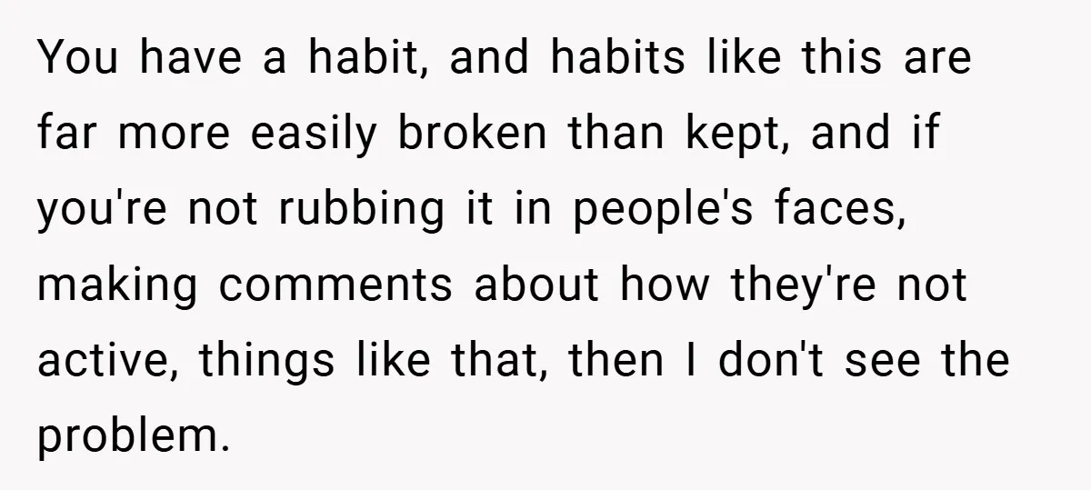 You have a habit, and habits like this are far more easily broken than kept, and if you're not rubbing it in people's faces, making comments about how they're not...