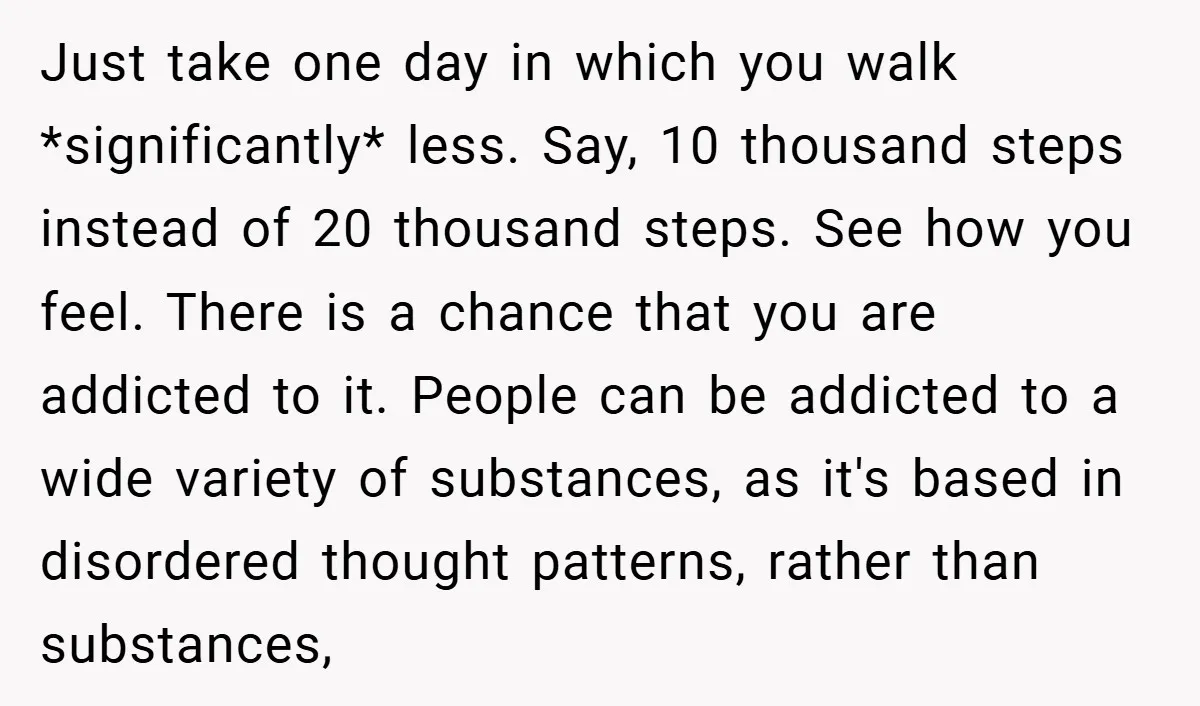Just take one day in which you walk *significantly* less. Say, 10 thousand steps instead of 20 thousand steps. See how you feel. There is a chance that you are...