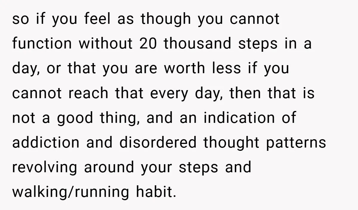 so if you feel as though you cannot function without 20 thousand steps in a day, or that you are worth less if you cannot reach that every day, then...