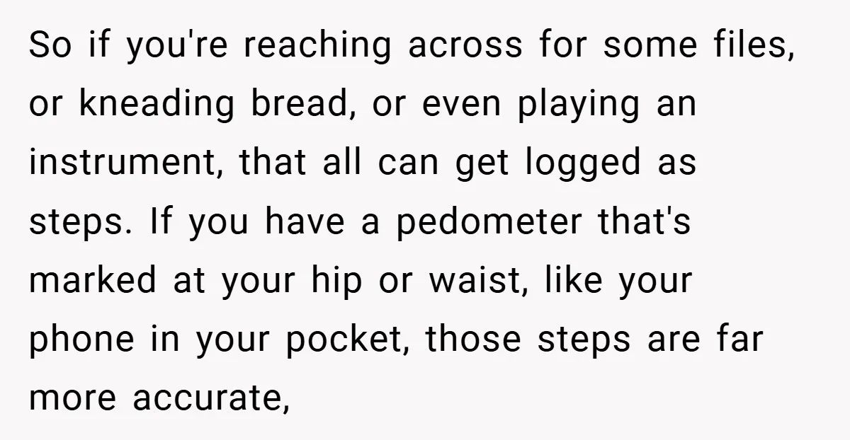 So if you're reaching across for some files, or kneading bread, or even playing an instrument, that all can get logged as steps. If you have a pedometer that's marked...