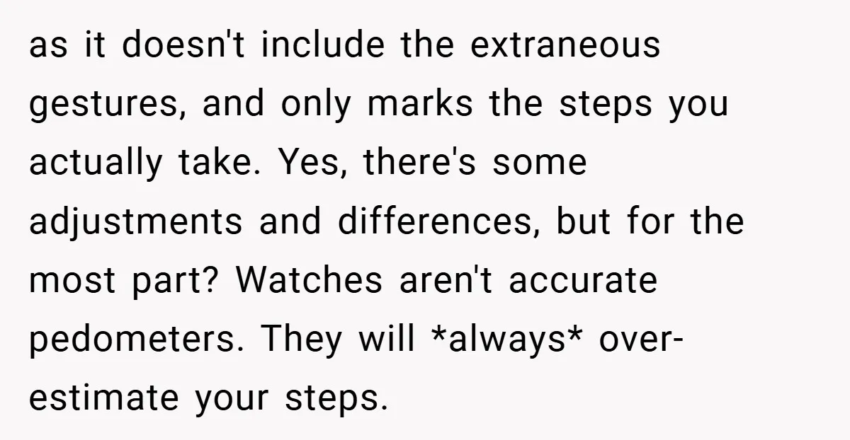 as it doesn't include the extraneous gestures, and only marks the steps you actually take. Yes, there's some adjustments and differences, but for the most part? Watches aren't accurate pedometers....