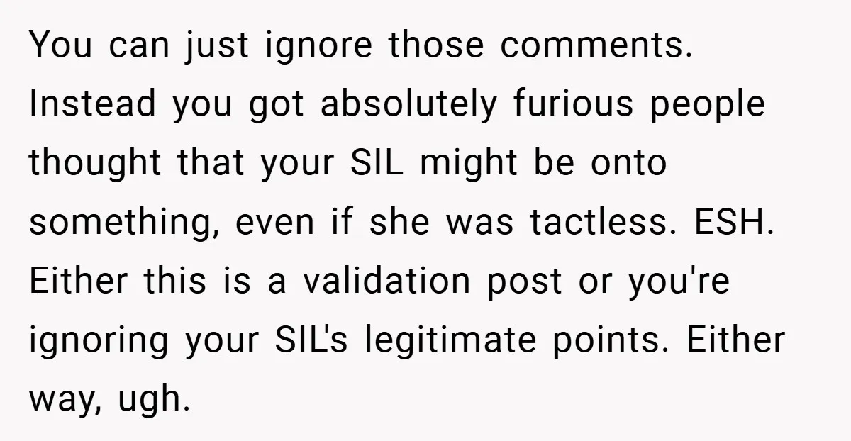 You can just ignore those comments. Instead you got absolutely furious people thought that your SIL might be onto something, even if she was tactless. ESH. Either this is a...