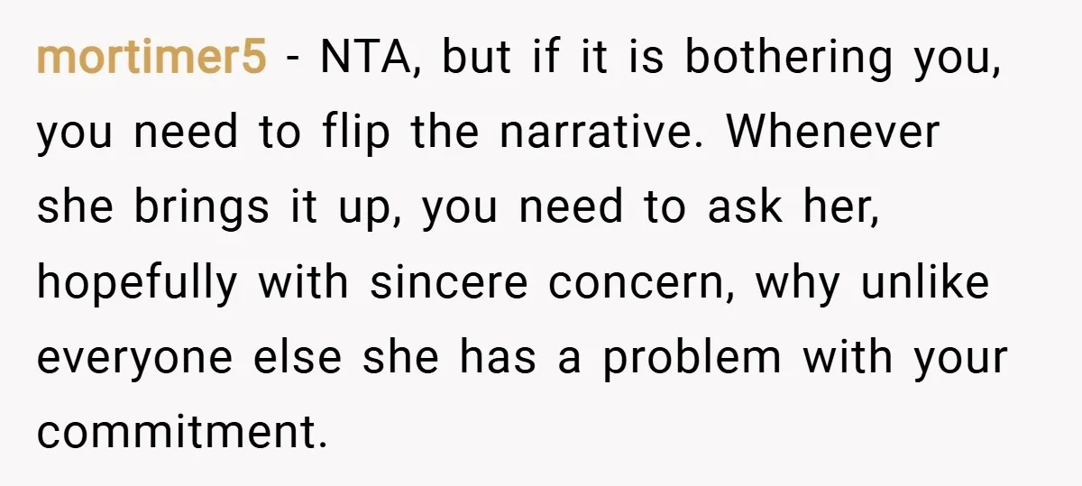 mortimer5 − NTA, but if it is bothering you, you need to flip the narrative. Whenever she brings it up, you need to ask her, hopefully with sincere concern, why...