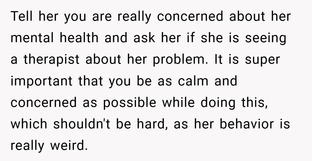 Tell her you are really concerned about her mental health and ask her if she is seeing a therapist about her problem. It is super important that you be as...