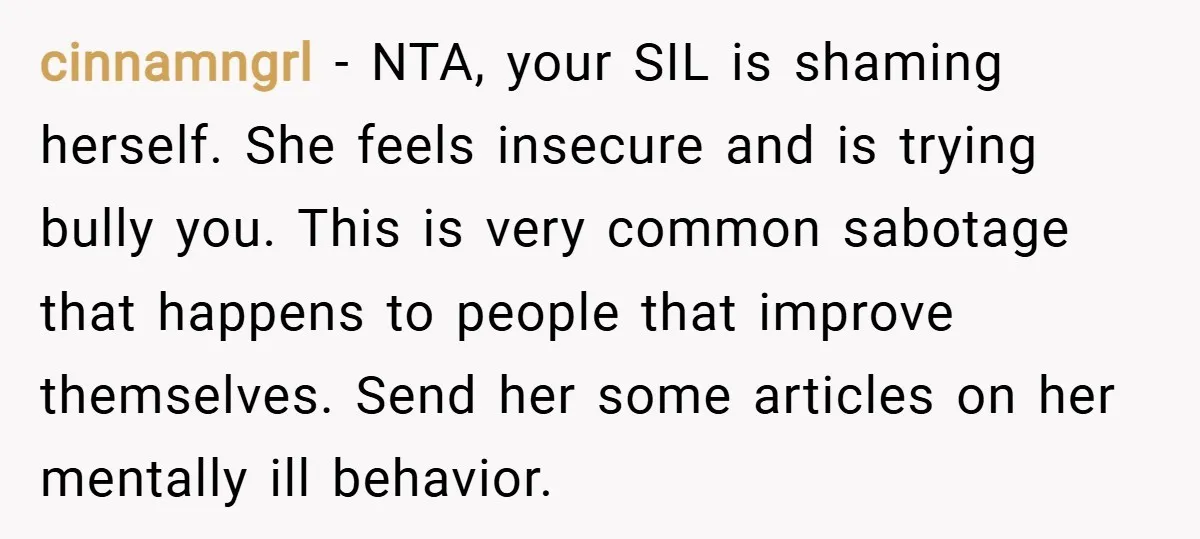 cinnamngrl − NTA, your SIL is shaming herself. She feels insecure and is trying bully you. This is very common sabotage that happens to people that improve themselves. Send her...