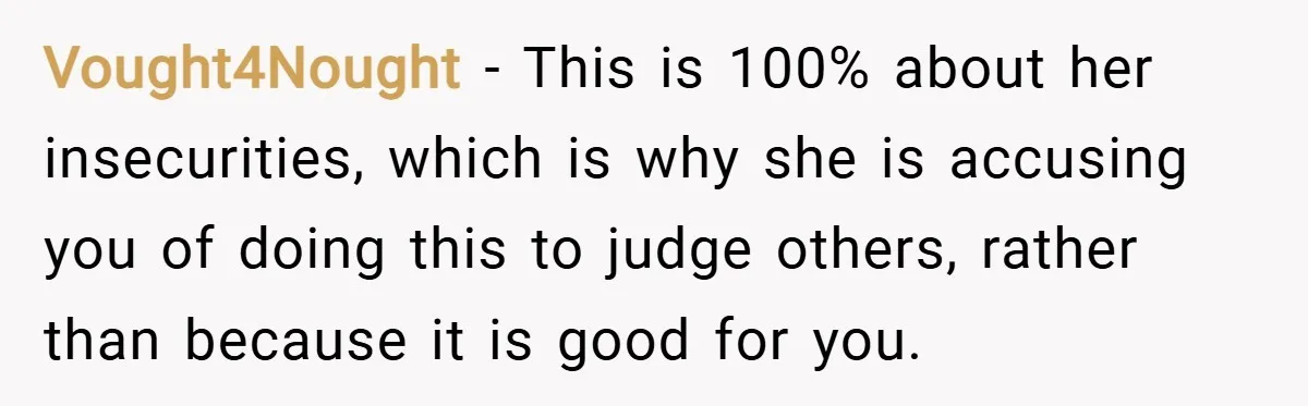 Vought4Nought − This is 100% about her insecurities, which is why she is accusing you of doing this to judge others, rather than because it is good for you.