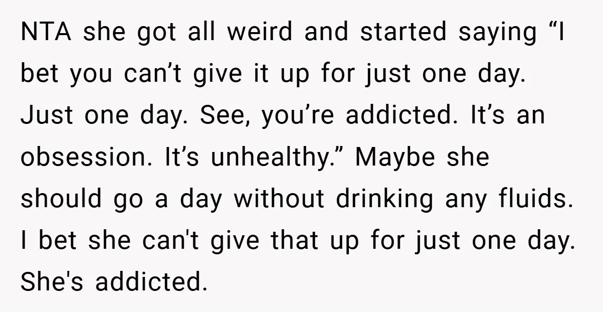 NTA she got all weird and started saying “I bet you can’t give it up for just one day. Just one day. See, you’re addicted. It’s an obsession. It’s unhealthy.”...