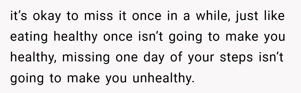it’s okay to miss it once in a while, just like eating healthy once isn’t going to make you healthy, missing one day of your steps isn’t going to make...
