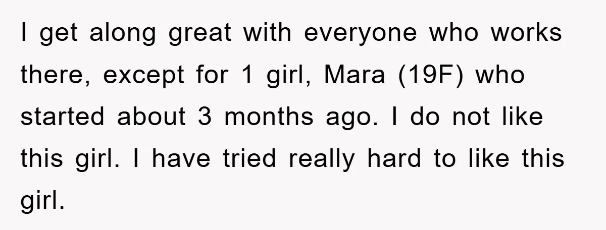 I get along great with everyone who works there, except for 1 girl, Mara (19F) who started about 3 months ago. I do not like this girl. I have tried...