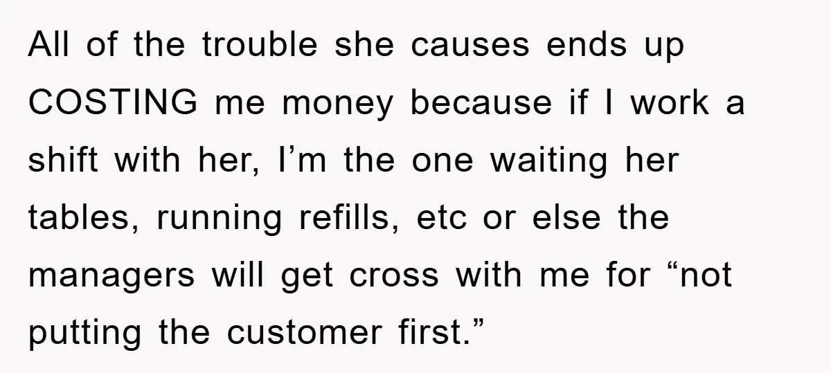 All of the trouble she causes ends up COSTING me money because if I work a shift with her, I’m the one waiting her tables, running refills, etc or else...