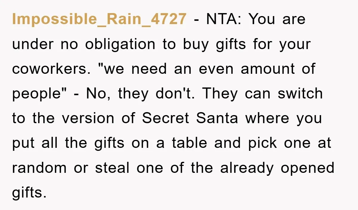 Impossible_Rain_4727 − NTA: You are under no obligation to buy gifts for your coworkers. "we need an even amount of people" - No, they don't. They can switch to the...