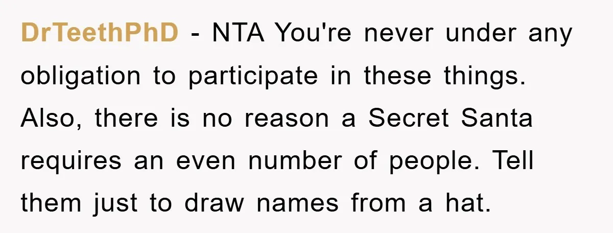 DrTeethPhD − NTA You're never under any obligation to participate in these things. Also, there is no reason a Secret Santa requires an even number of people. Tell them just...