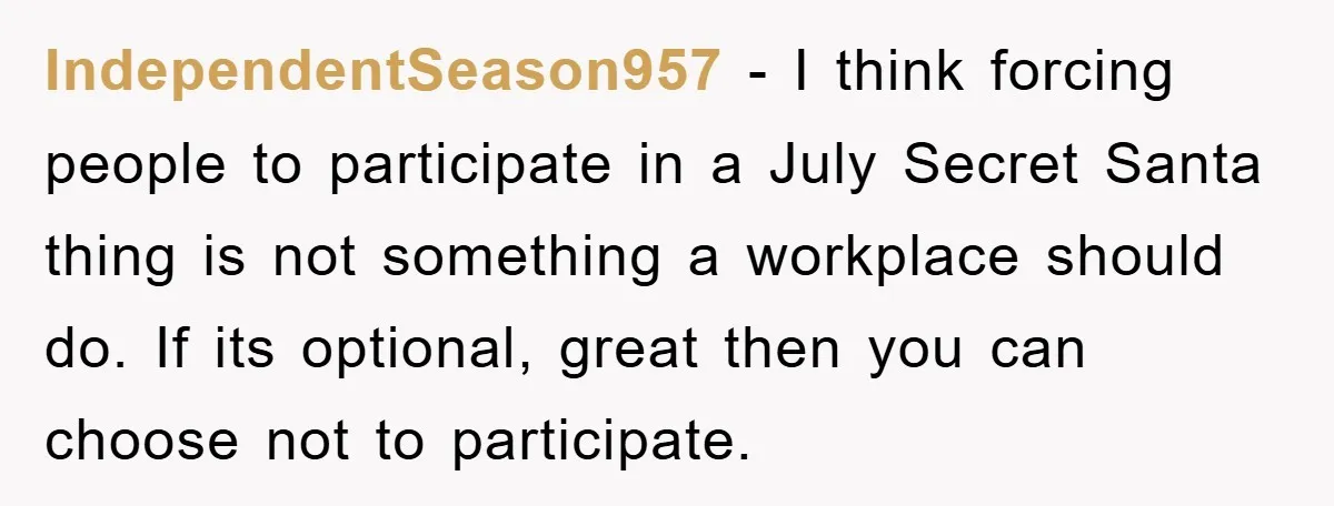IndependentSeason957 − I think forcing people to participate in a July Secret Santa thing is not something a workplace should do. If its optional, great then you can choose not...